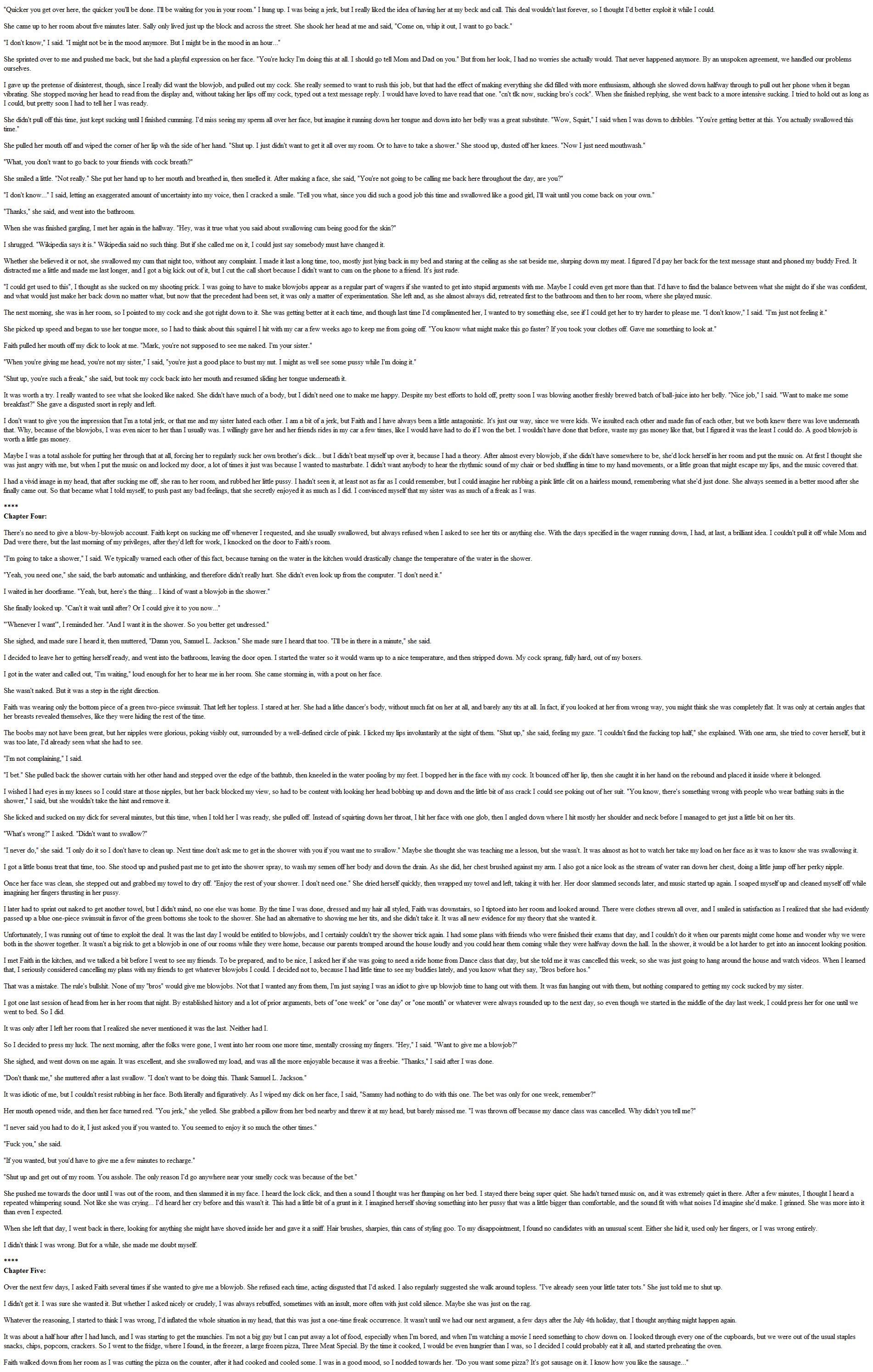 Mark wins a bet with his sister Faith. The prize? A week of blowjobs. But when he gets the feeling she enjoys it, he begins to push her farther.