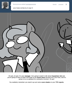 > your boss comes by to say hi
Oh god, oh god, it’s your manager. He’s going to want to talk about Equestrian Idol and you’re going to have to listen and laugh at his stupid jokes because he’s your boss, and it’s going to be so awkward for everypony...