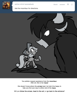 > Ask the moonitaur for directions.
You politely request assistance from the moonitaur.
After all, this is her maze!
She doesn’t know where the arrows lead, but she’d be happy to help you find your way to either end of the maze.
Will you follow the...