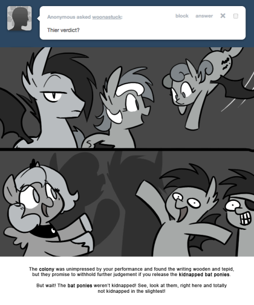 > Their verdict?
The colony was unimpressed by your performance and found the writing wooden and tepid, but they promise to withhold further judgement if you release the kidnapped bat ponies.
But wait! The bat ponies weren’t kidnapped! See, look at...