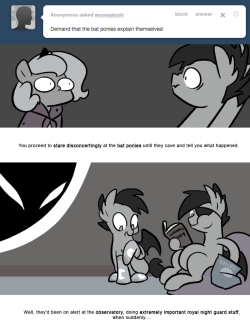 > Demand that the bat ponies explain themselves!
You proceed to stare disconcertingly at the bat ponies until they cave and tell you what happened.
Well, they’d been on alert at the observatory, doing extremely important royal night guard stuff, when...