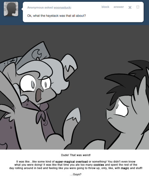 > Ok, what in the haystack was that all about?
Dude! That was weird!
It was like…like some kind of super-magical overload or something! You didn’t even know what you were doing! It was like that time you ate too many cookies and spent the rest of the...