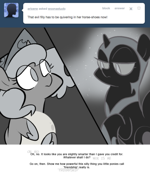 > That evil filly has to be quivering in her horse-shoes now!
Oh, no. It looks like you are slightly smarter than I gave you credit for. Whatever shall I do?
Go on, then. Show me how powerful this silly thing you little ponies call 'friendship'...