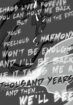 CHAOS LIVES FOREVER
YOU CAN HOLD ME BACK
BUT IN THE END
YOUR PRECIOUS HARMONY WON'T BE ENOUGH
AND I'LL BE BACK IF IT TAKES ME A THOUSAND YEARS
AND THEN...
WE'LL SEE