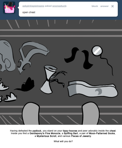 Having defeated the padlock, you stand on your tippy-hooves and peer adorably inside the chest. Inside you find a Gentlepony’s Fine Monocle, a Spiffing Bart, a pair of Moon-Patterned Socks, a Mysterious Scroll, and various Pieces of Jewelry.
What...