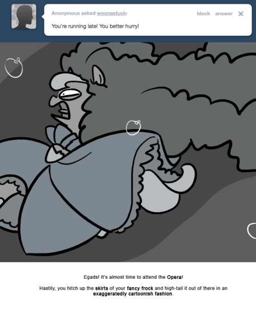 Egads! It’s almost time to attend the Opera!
Hastily, you hitch up the skirts of your fancy frock and high-tail it out of there in an exaggeratedly cartoonish fashion.