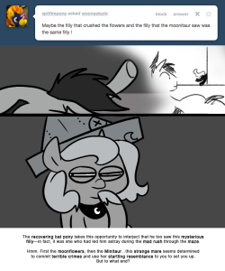 > Maybe the filly that crushed the flowers and the filly that the moonitaur saw was the same filly !
The recovering bat pony takes this opportunity to interject that he too saw this mysterious filly—in fact, it was she who had led him astray during...