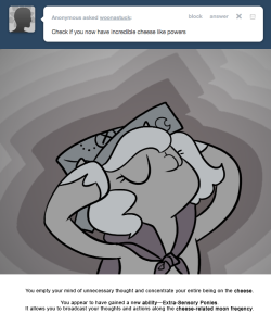 > Check if you now have incredible cheese like powers.
You empty your mind of unnecessary thought and concentrate your entire being on the cheese.
You appear to have gained a new ability—Extra-Sensory Ponies.
It allows you to broadcast your thoughts...