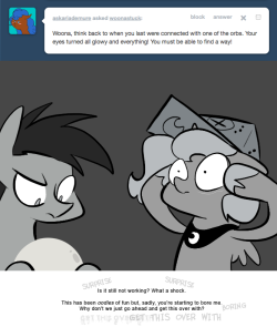 > Woona, think back to when you last were connected with one of the orbs. Your eyes turned all glowy and everything! You must be able to find a way!
Is it still not working? What a shock.
This has been oodles of fun but, sadly, you're starting to...