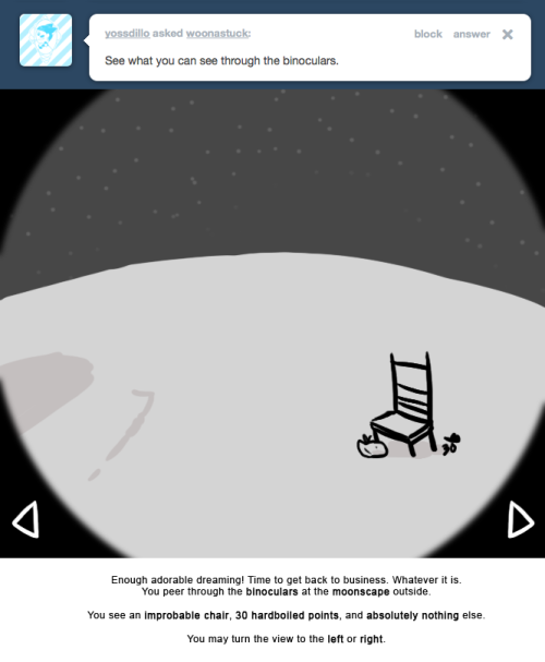 Enough adorable dreaming! Time to get back to business. Whatever it is.
You peer through the binoculars at the moonscape outside.
You see an improbable chair, 30 hardboiled points, and absolutely nothing else.
You may turn the view to the left or...
