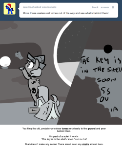 You fling the old, probably priceless tomes recklessly to the ground and peer behind them.
It’s part of a note! It reads:
‘The key is in the shell./ soon / ss / ou / ia’
That doesn’t make any sense! There aren’t even any shells around here.