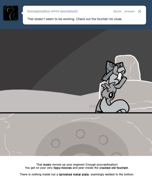 That music revved up your engines! Enough procrastination! You get on your very tippy-hooves and peer inside the cracked old fountain.
There is nothing inside but a tarnished metal plate, seemingly welded to the bottom.