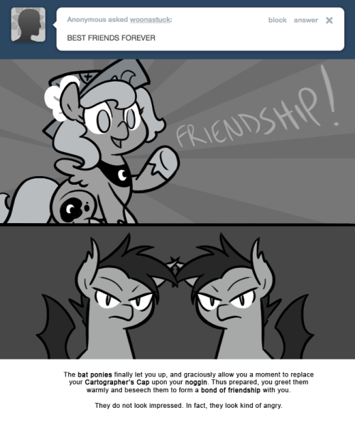 The bat ponies finally let you up, and graciously allow you a moment to replace your Cartographer’s Cap upon your noggin. Thus prepared, you greet them warmly and beseech them to form a bond of friendship with you.
They do not look impressed. In...