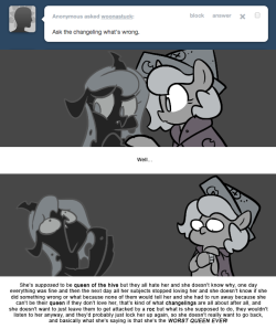 > Ask the changeling what’s wrong.
Well…
She’s supposed to be queen of the hive but they all hate her and she doesn’t know why, one day everything was fine and then the next day all her subjects stopped loving her and she doesn’t know if she did...