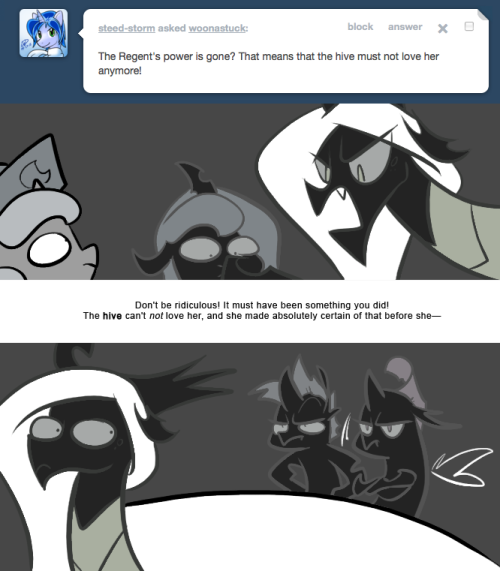 > The Regent’s power is gone? That means that the hive must not love her anymore!
Don’t be ridiculous! It must have been something you did! The hive can’t not love her, and she made absolutely certain of that before she—