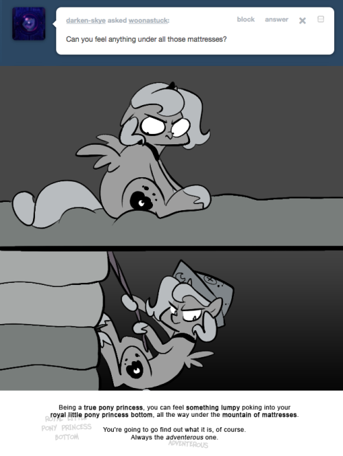 > Can you feel anything under all those mattresses?
Being a true pony princess, you can feel something lumpy poking into your royal little pony princess bottom, all the way under the mountain of mattresses.
You're going to go find out what it is, of...