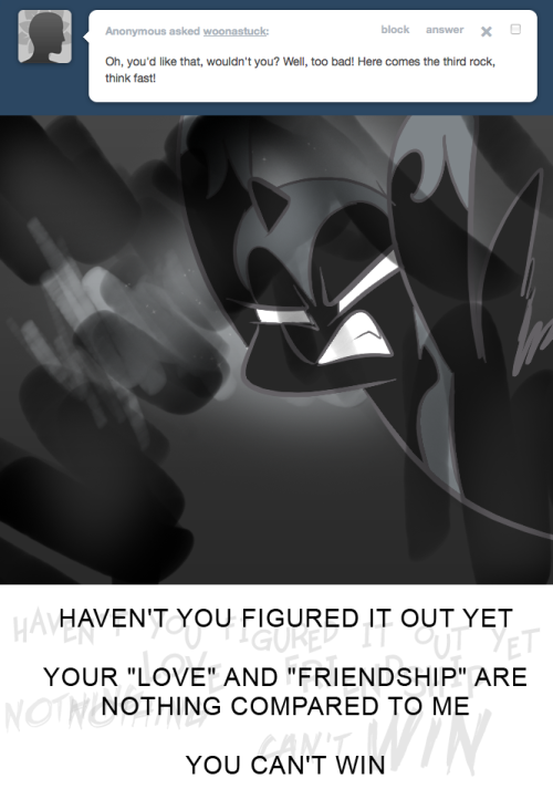 > Oh, you’d like that, wouldn’t you? Well, too bad! Here comes the third rock, think fast!
HAVEN'T YOU FIGURED IT OUT YET
YOUR "LOVE" AND "FRIENDSHIP" ARE NOTHING COMPARED TO ME
YOU CAN'T WIN