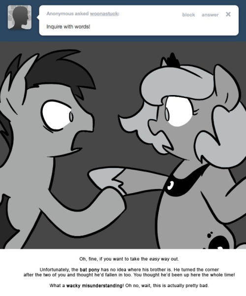 > Inquire with words!
Oh, fine, if you want to take the easy way out.
Unfortunately, the bat pony has no idea where his brother is. He turned the corner after the two of you and thought he’d fallen in too. You thought he’d been up here the whole...