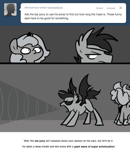 > Ask the bat pony to use his sonar to find out how long the maze is. Those funny ears have to be good for something.
Well, the bat pony isn’t pleased about your opinion on his ears, but he’ll do it.
He takes a deep breath and lets loose with a giant...