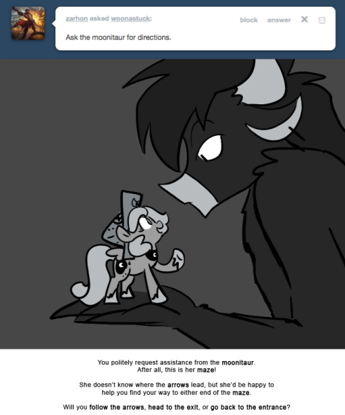 > Ask the moonitaur for directions.
You politely request assistance from the moonitaur.
After all, this is her maze!
She doesn’t know where the arrows lead, but she’d be happy to help you find your way to either end of the maze.
Will you follow the...