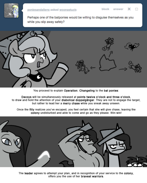 > Perhaps one of the batponies would be willing to disguise themselves as you while you slip away safely?
You proceed to explain Operation: Changeling to the bat ponies:
Decoys will be simultaneously released at points twelve o’clock and three...