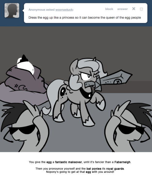 > Dress the egg up like a princess so it can become the queen of the egg people
You give the egg a fantastic makeover, until it’s fancier than a Faberneigh.
Then you pronounce yourself and the bat ponies its royal guards.
Nopony’s going to get at...