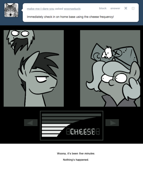 > Immediately check in on home base using the cheese frequency!
Woona, it’s been five minutes.
Nothing’s happened.