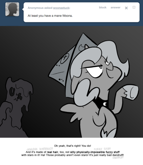 > At least you have a mane Woona.
Oh yeah, that's right! You do!
And it's made of real hair, too, not silly physically-impossible fuzzy stuff with stars in it! Ha! Those probably aren't even stars! It's just really bad dandruff!