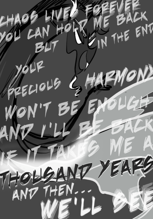 CHAOS LIVES FOREVER
YOU CAN HOLD ME BACK
BUT IN THE END
YOUR PRECIOUS HARMONY WON'T BE ENOUGH
AND I'LL BE BACK IF IT TAKES ME A THOUSAND YEARS
AND THEN...
WE'LL SEE